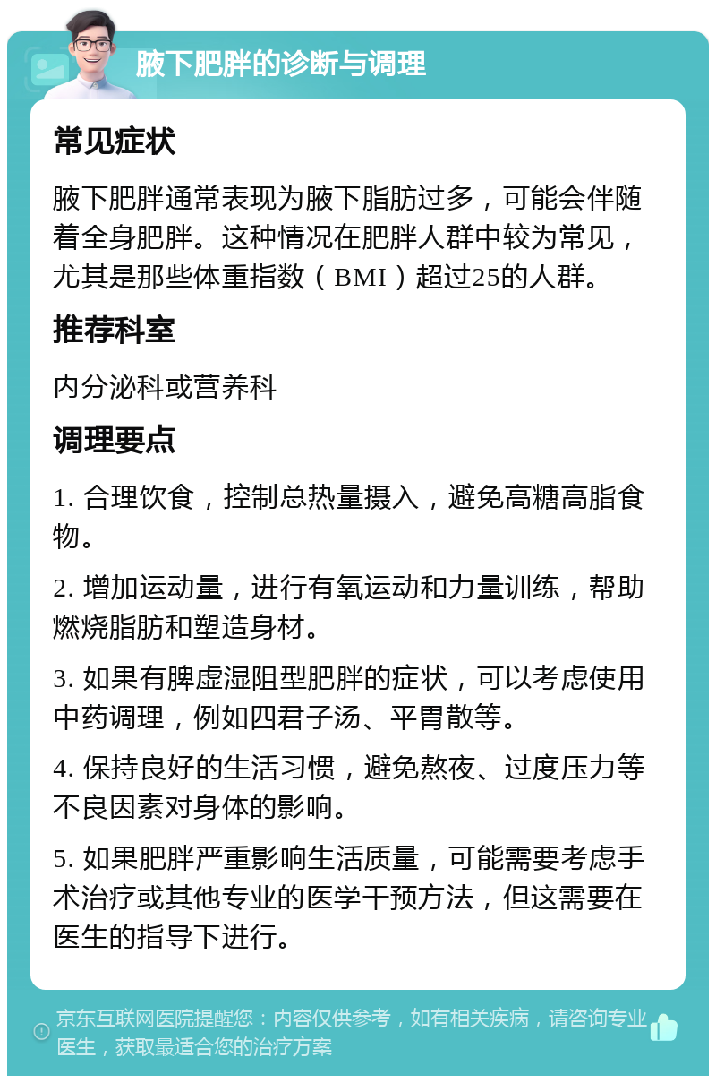 腋下肥胖的诊断与调理 常见症状 腋下肥胖通常表现为腋下脂肪过多，可能会伴随着全身肥胖。这种情况在肥胖人群中较为常见，尤其是那些体重指数（BMI）超过25的人群。 推荐科室 内分泌科或营养科 调理要点 1. 合理饮食，控制总热量摄入，避免高糖高脂食物。 2. 增加运动量，进行有氧运动和力量训练，帮助燃烧脂肪和塑造身材。 3. 如果有脾虚湿阻型肥胖的症状，可以考虑使用中药调理，例如四君子汤、平胃散等。 4. 保持良好的生活习惯，避免熬夜、过度压力等不良因素对身体的影响。 5. 如果肥胖严重影响生活质量，可能需要考虑手术治疗或其他专业的医学干预方法，但这需要在医生的指导下进行。