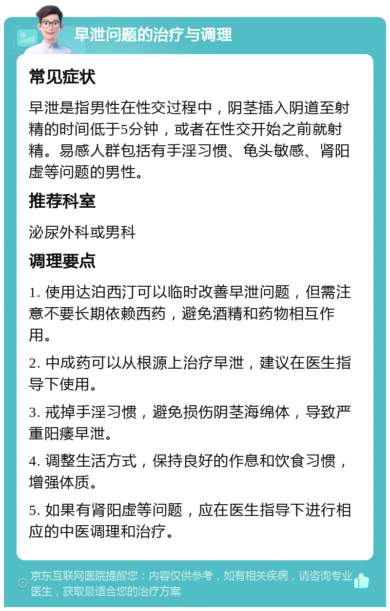 早泄问题的治疗与调理 常见症状 早泄是指男性在性交过程中，阴茎插入阴道至射精的时间低于5分钟，或者在性交开始之前就射精。易感人群包括有手淫习惯、龟头敏感、肾阳虚等问题的男性。 推荐科室 泌尿外科或男科 调理要点 1. 使用达泊西汀可以临时改善早泄问题，但需注意不要长期依赖西药，避免酒精和药物相互作用。 2. 中成药可以从根源上治疗早泄，建议在医生指导下使用。 3. 戒掉手淫习惯，避免损伤阴茎海绵体，导致严重阳痿早泄。 4. 调整生活方式，保持良好的作息和饮食习惯，增强体质。 5. 如果有肾阳虚等问题，应在医生指导下进行相应的中医调理和治疗。