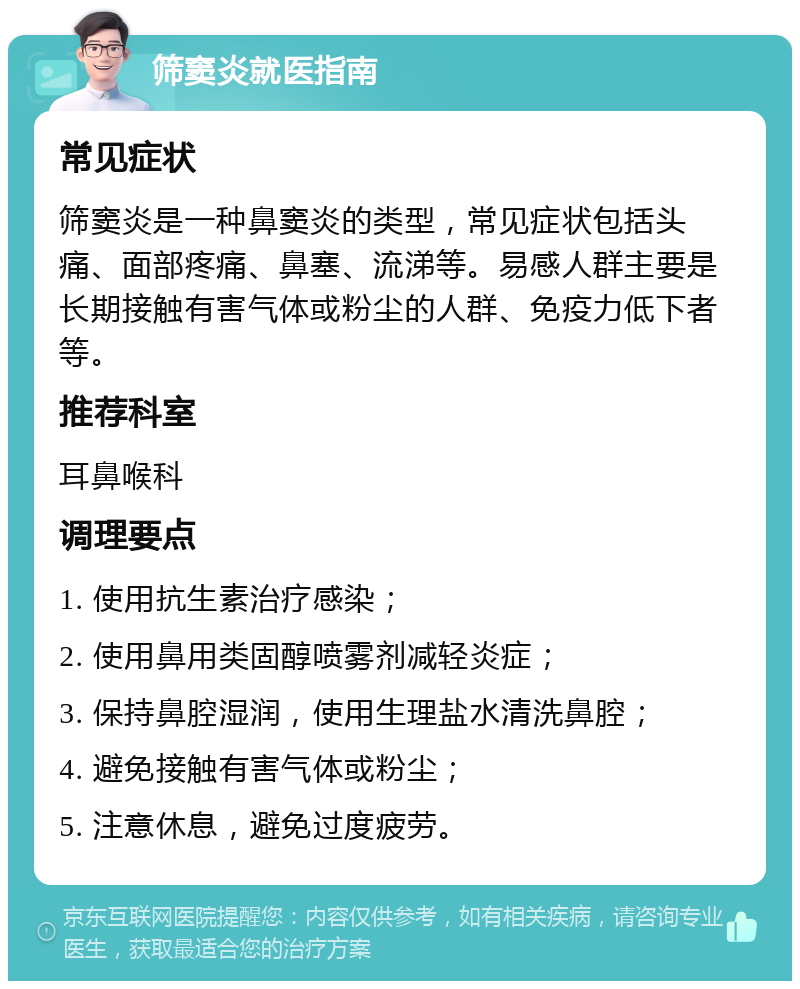 筛窦炎就医指南 常见症状 筛窦炎是一种鼻窦炎的类型，常见症状包括头痛、面部疼痛、鼻塞、流涕等。易感人群主要是长期接触有害气体或粉尘的人群、免疫力低下者等。 推荐科室 耳鼻喉科 调理要点 1. 使用抗生素治疗感染； 2. 使用鼻用类固醇喷雾剂减轻炎症； 3. 保持鼻腔湿润，使用生理盐水清洗鼻腔； 4. 避免接触有害气体或粉尘； 5. 注意休息，避免过度疲劳。