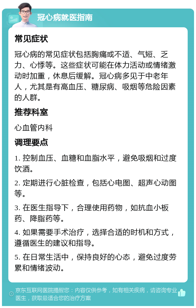 冠心病就医指南 常见症状 冠心病的常见症状包括胸痛或不适、气短、乏力、心悸等。这些症状可能在体力活动或情绪激动时加重，休息后缓解。冠心病多见于中老年人，尤其是有高血压、糖尿病、吸烟等危险因素的人群。 推荐科室 心血管内科 调理要点 1. 控制血压、血糖和血脂水平，避免吸烟和过度饮酒。 2. 定期进行心脏检查，包括心电图、超声心动图等。 3. 在医生指导下，合理使用药物，如抗血小板药、降脂药等。 4. 如果需要手术治疗，选择合适的时机和方式，遵循医生的建议和指导。 5. 在日常生活中，保持良好的心态，避免过度劳累和情绪波动。