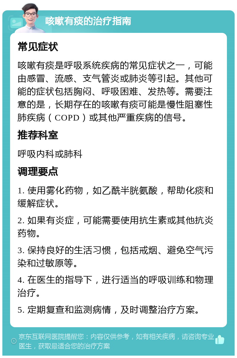 咳嗽有痰的治疗指南 常见症状 咳嗽有痰是呼吸系统疾病的常见症状之一，可能由感冒、流感、支气管炎或肺炎等引起。其他可能的症状包括胸闷、呼吸困难、发热等。需要注意的是，长期存在的咳嗽有痰可能是慢性阻塞性肺疾病（COPD）或其他严重疾病的信号。 推荐科室 呼吸内科或肺科 调理要点 1. 使用雾化药物，如乙酰半胱氨酸，帮助化痰和缓解症状。 2. 如果有炎症，可能需要使用抗生素或其他抗炎药物。 3. 保持良好的生活习惯，包括戒烟、避免空气污染和过敏原等。 4. 在医生的指导下，进行适当的呼吸训练和物理治疗。 5. 定期复查和监测病情，及时调整治疗方案。