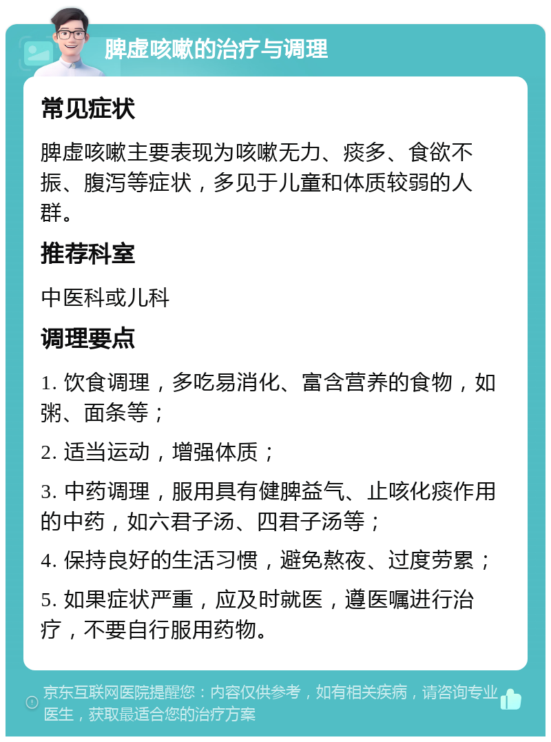 脾虚咳嗽的治疗与调理 常见症状 脾虚咳嗽主要表现为咳嗽无力、痰多、食欲不振、腹泻等症状，多见于儿童和体质较弱的人群。 推荐科室 中医科或儿科 调理要点 1. 饮食调理，多吃易消化、富含营养的食物，如粥、面条等； 2. 适当运动，增强体质； 3. 中药调理，服用具有健脾益气、止咳化痰作用的中药，如六君子汤、四君子汤等； 4. 保持良好的生活习惯，避免熬夜、过度劳累； 5. 如果症状严重，应及时就医，遵医嘱进行治疗，不要自行服用药物。