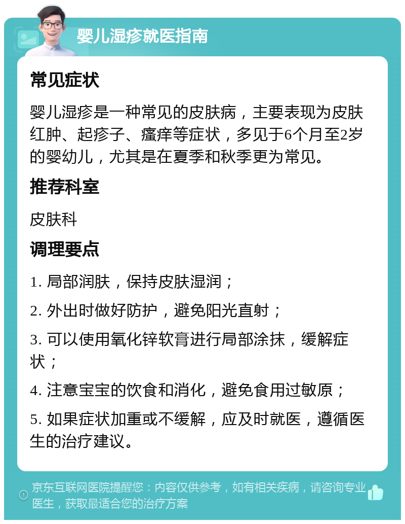 婴儿湿疹就医指南 常见症状 婴儿湿疹是一种常见的皮肤病，主要表现为皮肤红肿、起疹子、瘙痒等症状，多见于6个月至2岁的婴幼儿，尤其是在夏季和秋季更为常见。 推荐科室 皮肤科 调理要点 1. 局部润肤，保持皮肤湿润； 2. 外出时做好防护，避免阳光直射； 3. 可以使用氧化锌软膏进行局部涂抹，缓解症状； 4. 注意宝宝的饮食和消化，避免食用过敏原； 5. 如果症状加重或不缓解，应及时就医，遵循医生的治疗建议。