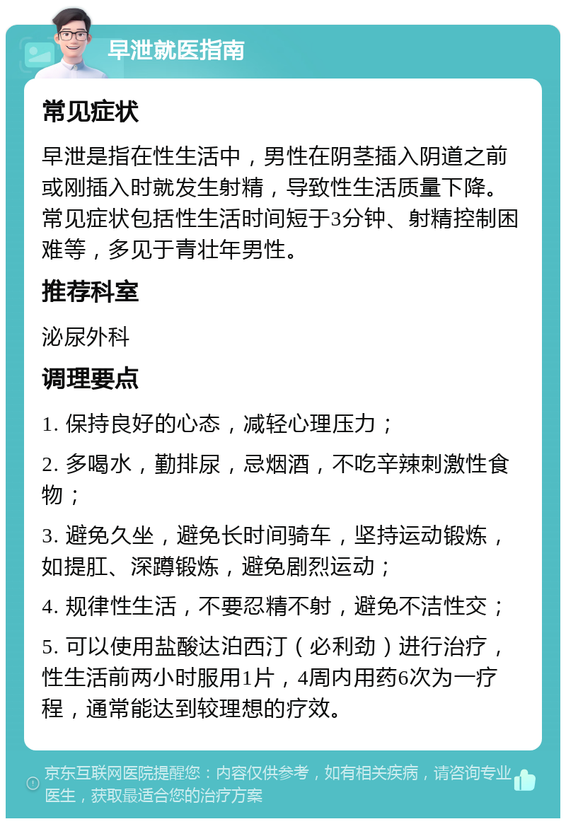 早泄就医指南 常见症状 早泄是指在性生活中，男性在阴茎插入阴道之前或刚插入时就发生射精，导致性生活质量下降。常见症状包括性生活时间短于3分钟、射精控制困难等，多见于青壮年男性。 推荐科室 泌尿外科 调理要点 1. 保持良好的心态，减轻心理压力； 2. 多喝水，勤排尿，忌烟酒，不吃辛辣刺激性食物； 3. 避免久坐，避免长时间骑车，坚持运动锻炼，如提肛、深蹲锻炼，避免剧烈运动； 4. 规律性生活，不要忍精不射，避免不洁性交； 5. 可以使用盐酸达泊西汀（必利劲）进行治疗，性生活前两小时服用1片，4周内用药6次为一疗程，通常能达到较理想的疗效。