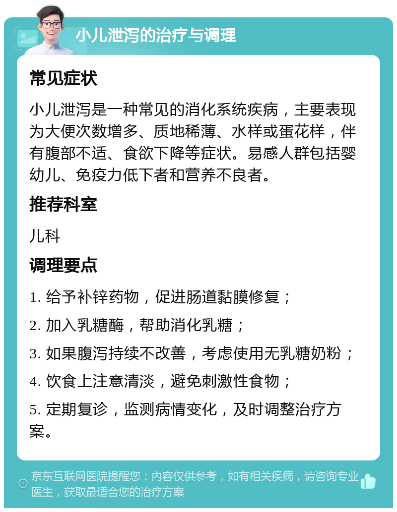 小儿泄泻的治疗与调理 常见症状 小儿泄泻是一种常见的消化系统疾病，主要表现为大便次数增多、质地稀薄、水样或蛋花样，伴有腹部不适、食欲下降等症状。易感人群包括婴幼儿、免疫力低下者和营养不良者。 推荐科室 儿科 调理要点 1. 给予补锌药物，促进肠道黏膜修复； 2. 加入乳糖酶，帮助消化乳糖； 3. 如果腹泻持续不改善，考虑使用无乳糖奶粉； 4. 饮食上注意清淡，避免刺激性食物； 5. 定期复诊，监测病情变化，及时调整治疗方案。