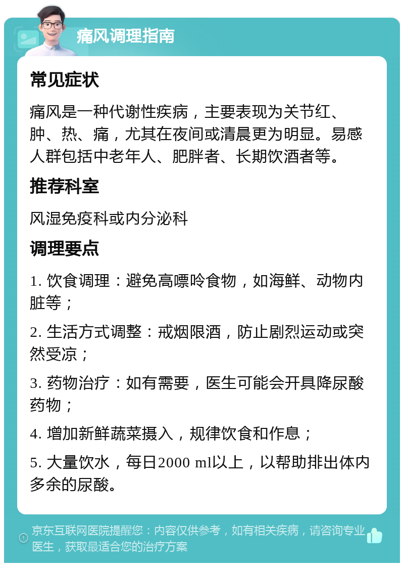 痛风调理指南 常见症状 痛风是一种代谢性疾病，主要表现为关节红、肿、热、痛，尤其在夜间或清晨更为明显。易感人群包括中老年人、肥胖者、长期饮酒者等。 推荐科室 风湿免疫科或内分泌科 调理要点 1. 饮食调理：避免高嘌呤食物，如海鲜、动物内脏等； 2. 生活方式调整：戒烟限酒，防止剧烈运动或突然受凉； 3. 药物治疗：如有需要，医生可能会开具降尿酸药物； 4. 增加新鲜蔬菜摄入，规律饮食和作息； 5. 大量饮水，每日2000 ml以上，以帮助排出体内多余的尿酸。