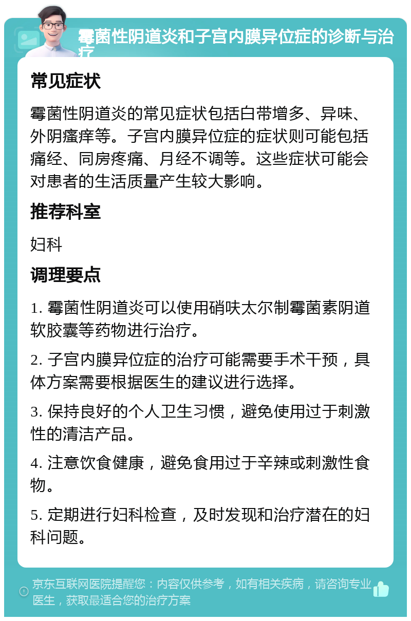 霉菌性阴道炎和子宫内膜异位症的诊断与治疗 常见症状 霉菌性阴道炎的常见症状包括白带增多、异味、外阴瘙痒等。子宫内膜异位症的症状则可能包括痛经、同房疼痛、月经不调等。这些症状可能会对患者的生活质量产生较大影响。 推荐科室 妇科 调理要点 1. 霉菌性阴道炎可以使用硝呋太尔制霉菌素阴道软胶囊等药物进行治疗。 2. 子宫内膜异位症的治疗可能需要手术干预，具体方案需要根据医生的建议进行选择。 3. 保持良好的个人卫生习惯，避免使用过于刺激性的清洁产品。 4. 注意饮食健康，避免食用过于辛辣或刺激性食物。 5. 定期进行妇科检查，及时发现和治疗潜在的妇科问题。