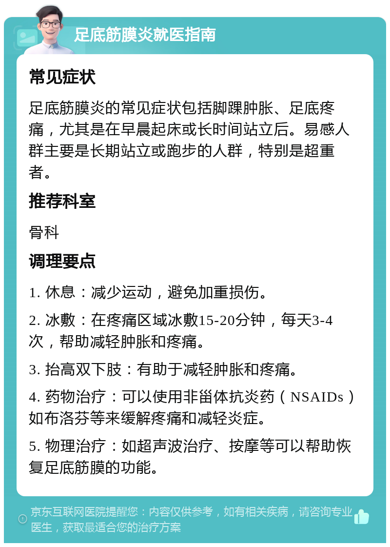 足底筋膜炎就医指南 常见症状 足底筋膜炎的常见症状包括脚踝肿胀、足底疼痛，尤其是在早晨起床或长时间站立后。易感人群主要是长期站立或跑步的人群，特别是超重者。 推荐科室 骨科 调理要点 1. 休息：减少运动，避免加重损伤。 2. 冰敷：在疼痛区域冰敷15-20分钟，每天3-4次，帮助减轻肿胀和疼痛。 3. 抬高双下肢：有助于减轻肿胀和疼痛。 4. 药物治疗：可以使用非甾体抗炎药（NSAIDs）如布洛芬等来缓解疼痛和减轻炎症。 5. 物理治疗：如超声波治疗、按摩等可以帮助恢复足底筋膜的功能。