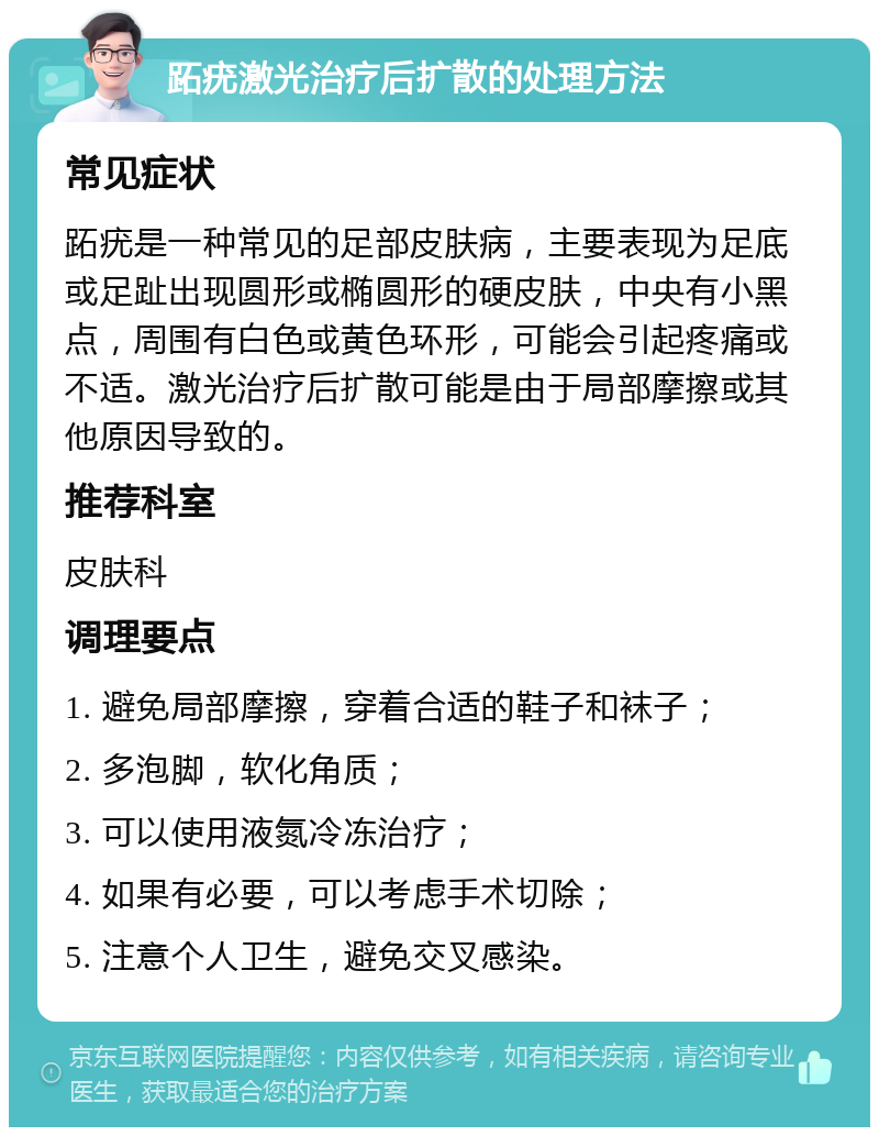 跖疣激光治疗后扩散的处理方法 常见症状 跖疣是一种常见的足部皮肤病，主要表现为足底或足趾出现圆形或椭圆形的硬皮肤，中央有小黑点，周围有白色或黄色环形，可能会引起疼痛或不适。激光治疗后扩散可能是由于局部摩擦或其他原因导致的。 推荐科室 皮肤科 调理要点 1. 避免局部摩擦，穿着合适的鞋子和袜子； 2. 多泡脚，软化角质； 3. 可以使用液氮冷冻治疗； 4. 如果有必要，可以考虑手术切除； 5. 注意个人卫生，避免交叉感染。