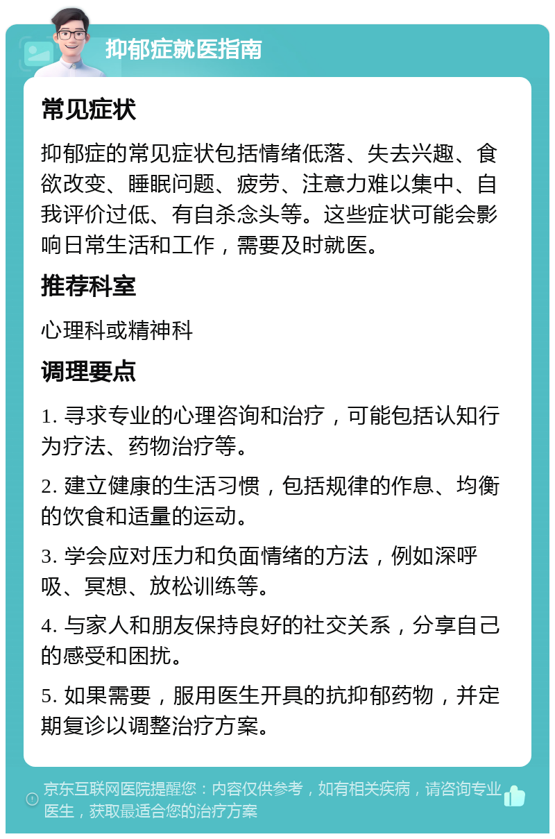 抑郁症就医指南 常见症状 抑郁症的常见症状包括情绪低落、失去兴趣、食欲改变、睡眠问题、疲劳、注意力难以集中、自我评价过低、有自杀念头等。这些症状可能会影响日常生活和工作，需要及时就医。 推荐科室 心理科或精神科 调理要点 1. 寻求专业的心理咨询和治疗，可能包括认知行为疗法、药物治疗等。 2. 建立健康的生活习惯，包括规律的作息、均衡的饮食和适量的运动。 3. 学会应对压力和负面情绪的方法，例如深呼吸、冥想、放松训练等。 4. 与家人和朋友保持良好的社交关系，分享自己的感受和困扰。 5. 如果需要，服用医生开具的抗抑郁药物，并定期复诊以调整治疗方案。