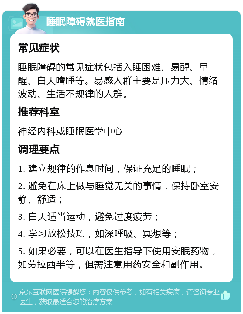 睡眠障碍就医指南 常见症状 睡眠障碍的常见症状包括入睡困难、易醒、早醒、白天嗜睡等。易感人群主要是压力大、情绪波动、生活不规律的人群。 推荐科室 神经内科或睡眠医学中心 调理要点 1. 建立规律的作息时间，保证充足的睡眠； 2. 避免在床上做与睡觉无关的事情，保持卧室安静、舒适； 3. 白天适当运动，避免过度疲劳； 4. 学习放松技巧，如深呼吸、冥想等； 5. 如果必要，可以在医生指导下使用安眠药物，如劳拉西半等，但需注意用药安全和副作用。