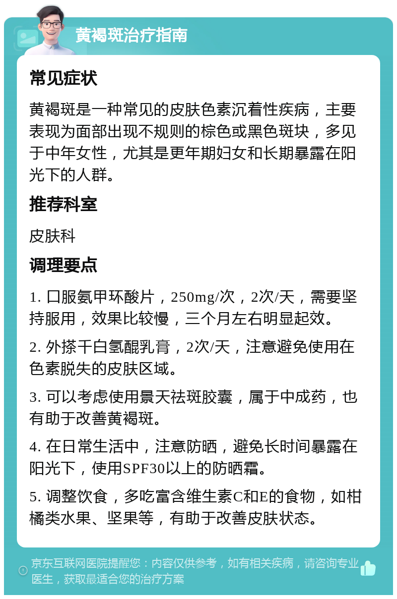 黄褐斑治疗指南 常见症状 黄褐斑是一种常见的皮肤色素沉着性疾病，主要表现为面部出现不规则的棕色或黑色斑块，多见于中年女性，尤其是更年期妇女和长期暴露在阳光下的人群。 推荐科室 皮肤科 调理要点 1. 口服氨甲环酸片，250mg/次，2次/天，需要坚持服用，效果比较慢，三个月左右明显起效。 2. 外搽千白氢醌乳膏，2次/天，注意避免使用在色素脱失的皮肤区域。 3. 可以考虑使用景天祛斑胶囊，属于中成药，也有助于改善黄褐斑。 4. 在日常生活中，注意防晒，避免长时间暴露在阳光下，使用SPF30以上的防晒霜。 5. 调整饮食，多吃富含维生素C和E的食物，如柑橘类水果、坚果等，有助于改善皮肤状态。