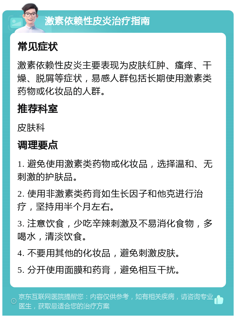 激素依赖性皮炎治疗指南 常见症状 激素依赖性皮炎主要表现为皮肤红肿、瘙痒、干燥、脱屑等症状，易感人群包括长期使用激素类药物或化妆品的人群。 推荐科室 皮肤科 调理要点 1. 避免使用激素类药物或化妆品，选择温和、无刺激的护肤品。 2. 使用非激素类药膏如生长因子和他克进行治疗，坚持用半个月左右。 3. 注意饮食，少吃辛辣刺激及不易消化食物，多喝水，清淡饮食。 4. 不要用其他的化妆品，避免刺激皮肤。 5. 分开使用面膜和药膏，避免相互干扰。