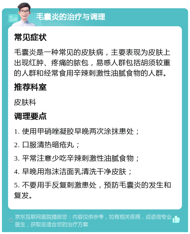 毛囊炎的治疗与调理 常见症状 毛囊炎是一种常见的皮肤病，主要表现为皮肤上出现红肿、疼痛的脓包，易感人群包括胡须较重的人群和经常食用辛辣刺激性油腻食物的人群。 推荐科室 皮肤科 调理要点 1. 使用甲硝唑凝胶早晚两次涂抹患处； 2. 口服清热暗疮丸； 3. 平常注意少吃辛辣刺激性油腻食物； 4. 早晚用泡沫洁面乳清洗干净皮肤； 5. 不要用手反复刺激患处，预防毛囊炎的发生和复发。