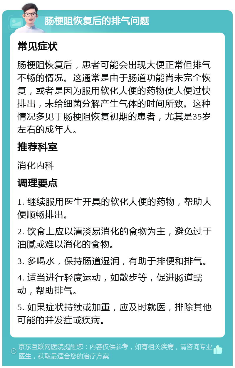 肠梗阻恢复后的排气问题 常见症状 肠梗阻恢复后，患者可能会出现大便正常但排气不畅的情况。这通常是由于肠道功能尚未完全恢复，或者是因为服用软化大便的药物使大便过快排出，未给细菌分解产生气体的时间所致。这种情况多见于肠梗阻恢复初期的患者，尤其是35岁左右的成年人。 推荐科室 消化内科 调理要点 1. 继续服用医生开具的软化大便的药物，帮助大便顺畅排出。 2. 饮食上应以清淡易消化的食物为主，避免过于油腻或难以消化的食物。 3. 多喝水，保持肠道湿润，有助于排便和排气。 4. 适当进行轻度运动，如散步等，促进肠道蠕动，帮助排气。 5. 如果症状持续或加重，应及时就医，排除其他可能的并发症或疾病。