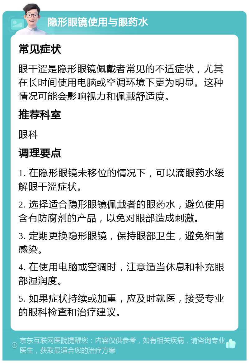 隐形眼镜使用与眼药水 常见症状 眼干涩是隐形眼镜佩戴者常见的不适症状，尤其在长时间使用电脑或空调环境下更为明显。这种情况可能会影响视力和佩戴舒适度。 推荐科室 眼科 调理要点 1. 在隐形眼镜未移位的情况下，可以滴眼药水缓解眼干涩症状。 2. 选择适合隐形眼镜佩戴者的眼药水，避免使用含有防腐剂的产品，以免对眼部造成刺激。 3. 定期更换隐形眼镜，保持眼部卫生，避免细菌感染。 4. 在使用电脑或空调时，注意适当休息和补充眼部湿润度。 5. 如果症状持续或加重，应及时就医，接受专业的眼科检查和治疗建议。