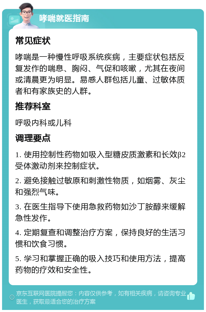 哮喘就医指南 常见症状 哮喘是一种慢性呼吸系统疾病，主要症状包括反复发作的喘息、胸闷、气促和咳嗽，尤其在夜间或清晨更为明显。易感人群包括儿童、过敏体质者和有家族史的人群。 推荐科室 呼吸内科或儿科 调理要点 1. 使用控制性药物如吸入型糖皮质激素和长效β2受体激动剂来控制症状。 2. 避免接触过敏原和刺激性物质，如烟雾、灰尘和强烈气味。 3. 在医生指导下使用急救药物如沙丁胺醇来缓解急性发作。 4. 定期复查和调整治疗方案，保持良好的生活习惯和饮食习惯。 5. 学习和掌握正确的吸入技巧和使用方法，提高药物的疗效和安全性。