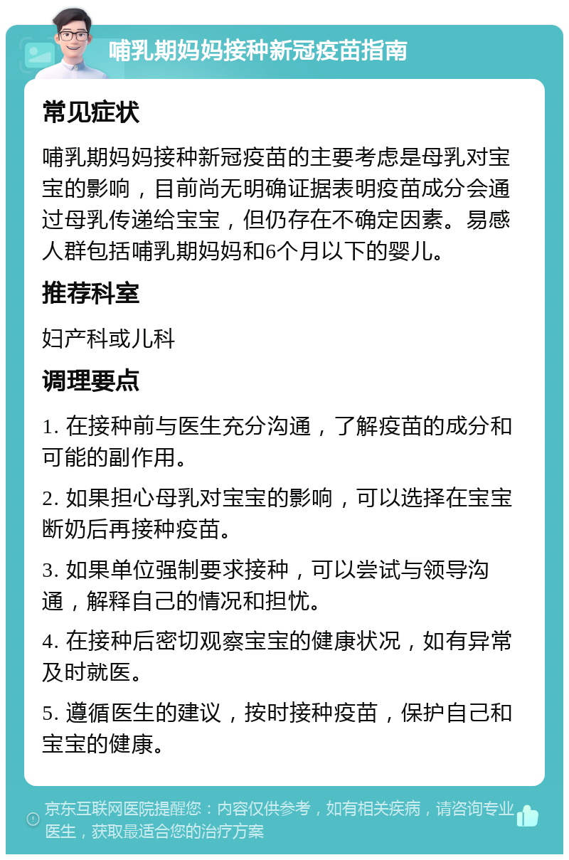 哺乳期妈妈接种新冠疫苗指南 常见症状 哺乳期妈妈接种新冠疫苗的主要考虑是母乳对宝宝的影响，目前尚无明确证据表明疫苗成分会通过母乳传递给宝宝，但仍存在不确定因素。易感人群包括哺乳期妈妈和6个月以下的婴儿。 推荐科室 妇产科或儿科 调理要点 1. 在接种前与医生充分沟通，了解疫苗的成分和可能的副作用。 2. 如果担心母乳对宝宝的影响，可以选择在宝宝断奶后再接种疫苗。 3. 如果单位强制要求接种，可以尝试与领导沟通，解释自己的情况和担忧。 4. 在接种后密切观察宝宝的健康状况，如有异常及时就医。 5. 遵循医生的建议，按时接种疫苗，保护自己和宝宝的健康。