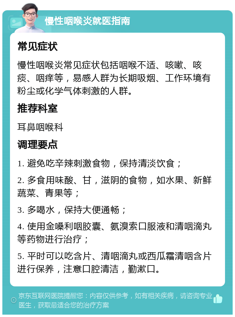 慢性咽喉炎就医指南 常见症状 慢性咽喉炎常见症状包括咽喉不适、咳嗽、咳痰、咽痒等，易感人群为长期吸烟、工作环境有粉尘或化学气体刺激的人群。 推荐科室 耳鼻咽喉科 调理要点 1. 避免吃辛辣刺激食物，保持清淡饮食； 2. 多食用味酸、甘，滋阴的食物，如水果、新鲜蔬菜、青果等； 3. 多喝水，保持大便通畅； 4. 使用金嗓利咽胶囊、氨溴索口服液和清咽滴丸等药物进行治疗； 5. 平时可以吃含片、清咽滴丸或西瓜霜清咽含片进行保养，注意口腔清洁，勤漱口。