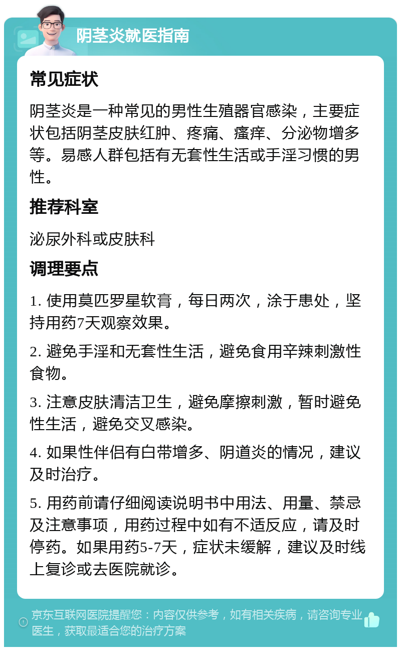 阴茎炎就医指南 常见症状 阴茎炎是一种常见的男性生殖器官感染，主要症状包括阴茎皮肤红肿、疼痛、瘙痒、分泌物增多等。易感人群包括有无套性生活或手淫习惯的男性。 推荐科室 泌尿外科或皮肤科 调理要点 1. 使用莫匹罗星软膏，每日两次，涂于患处，坚持用药7天观察效果。 2. 避免手淫和无套性生活，避免食用辛辣刺激性食物。 3. 注意皮肤清洁卫生，避免摩擦刺激，暂时避免性生活，避免交叉感染。 4. 如果性伴侣有白带增多、阴道炎的情况，建议及时治疗。 5. 用药前请仔细阅读说明书中用法、用量、禁忌及注意事项，用药过程中如有不适反应，请及时停药。如果用药5-7天，症状未缓解，建议及时线上复诊或去医院就诊。