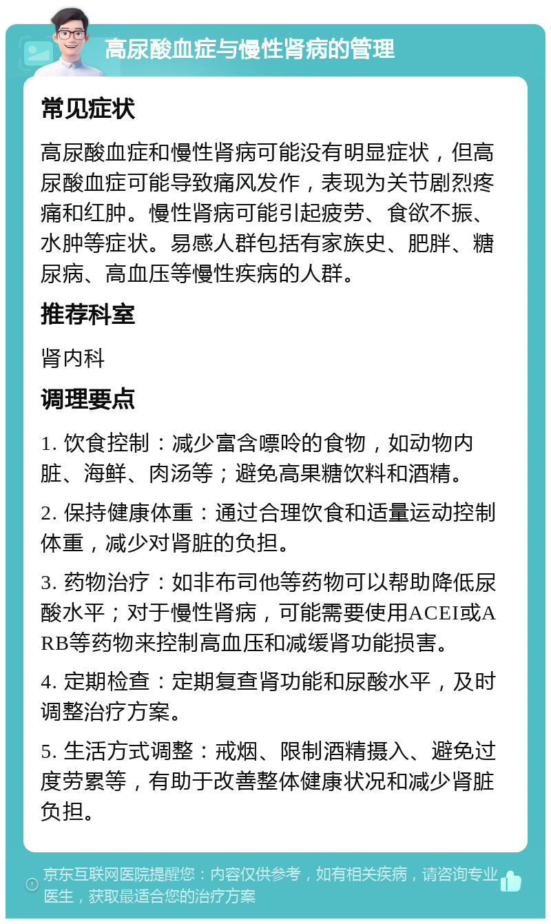 高尿酸血症与慢性肾病的管理 常见症状 高尿酸血症和慢性肾病可能没有明显症状，但高尿酸血症可能导致痛风发作，表现为关节剧烈疼痛和红肿。慢性肾病可能引起疲劳、食欲不振、水肿等症状。易感人群包括有家族史、肥胖、糖尿病、高血压等慢性疾病的人群。 推荐科室 肾内科 调理要点 1. 饮食控制：减少富含嘌呤的食物，如动物内脏、海鲜、肉汤等；避免高果糖饮料和酒精。 2. 保持健康体重：通过合理饮食和适量运动控制体重，减少对肾脏的负担。 3. 药物治疗：如非布司他等药物可以帮助降低尿酸水平；对于慢性肾病，可能需要使用ACEI或ARB等药物来控制高血压和减缓肾功能损害。 4. 定期检查：定期复查肾功能和尿酸水平，及时调整治疗方案。 5. 生活方式调整：戒烟、限制酒精摄入、避免过度劳累等，有助于改善整体健康状况和减少肾脏负担。