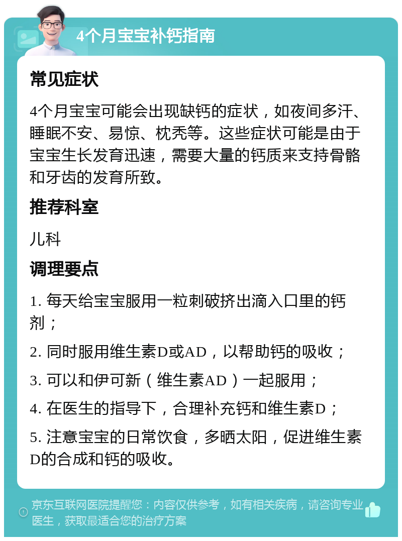 4个月宝宝补钙指南 常见症状 4个月宝宝可能会出现缺钙的症状，如夜间多汗、睡眠不安、易惊、枕秃等。这些症状可能是由于宝宝生长发育迅速，需要大量的钙质来支持骨骼和牙齿的发育所致。 推荐科室 儿科 调理要点 1. 每天给宝宝服用一粒刺破挤出滴入口里的钙剂； 2. 同时服用维生素D或AD，以帮助钙的吸收； 3. 可以和伊可新（维生素AD）一起服用； 4. 在医生的指导下，合理补充钙和维生素D； 5. 注意宝宝的日常饮食，多晒太阳，促进维生素D的合成和钙的吸收。