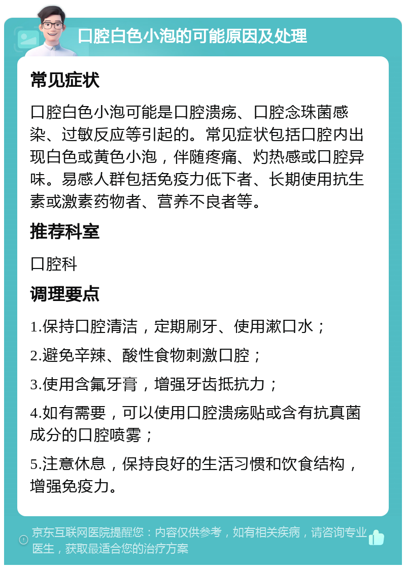 口腔白色小泡的可能原因及处理 常见症状 口腔白色小泡可能是口腔溃疡、口腔念珠菌感染、过敏反应等引起的。常见症状包括口腔内出现白色或黄色小泡，伴随疼痛、灼热感或口腔异味。易感人群包括免疫力低下者、长期使用抗生素或激素药物者、营养不良者等。 推荐科室 口腔科 调理要点 1.保持口腔清洁，定期刷牙、使用漱口水； 2.避免辛辣、酸性食物刺激口腔； 3.使用含氟牙膏，增强牙齿抵抗力； 4.如有需要，可以使用口腔溃疡贴或含有抗真菌成分的口腔喷雾； 5.注意休息，保持良好的生活习惯和饮食结构，增强免疫力。