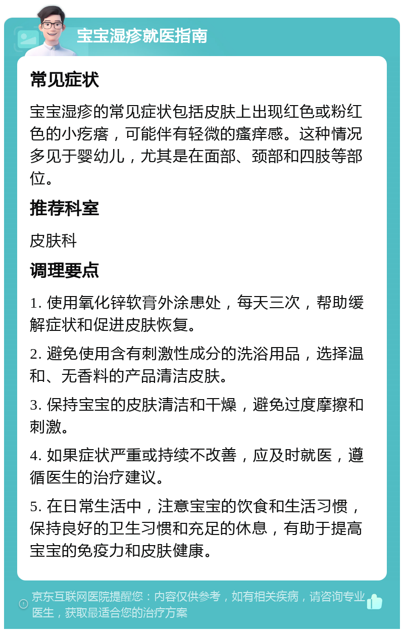 宝宝湿疹就医指南 常见症状 宝宝湿疹的常见症状包括皮肤上出现红色或粉红色的小疙瘩，可能伴有轻微的瘙痒感。这种情况多见于婴幼儿，尤其是在面部、颈部和四肢等部位。 推荐科室 皮肤科 调理要点 1. 使用氧化锌软膏外涂患处，每天三次，帮助缓解症状和促进皮肤恢复。 2. 避免使用含有刺激性成分的洗浴用品，选择温和、无香料的产品清洁皮肤。 3. 保持宝宝的皮肤清洁和干燥，避免过度摩擦和刺激。 4. 如果症状严重或持续不改善，应及时就医，遵循医生的治疗建议。 5. 在日常生活中，注意宝宝的饮食和生活习惯，保持良好的卫生习惯和充足的休息，有助于提高宝宝的免疫力和皮肤健康。