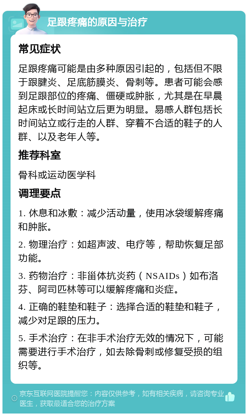 足跟疼痛的原因与治疗 常见症状 足跟疼痛可能是由多种原因引起的，包括但不限于跟腱炎、足底筋膜炎、骨刺等。患者可能会感到足跟部位的疼痛、僵硬或肿胀，尤其是在早晨起床或长时间站立后更为明显。易感人群包括长时间站立或行走的人群、穿着不合适的鞋子的人群、以及老年人等。 推荐科室 骨科或运动医学科 调理要点 1. 休息和冰敷：减少活动量，使用冰袋缓解疼痛和肿胀。 2. 物理治疗：如超声波、电疗等，帮助恢复足部功能。 3. 药物治疗：非甾体抗炎药（NSAIDs）如布洛芬、阿司匹林等可以缓解疼痛和炎症。 4. 正确的鞋垫和鞋子：选择合适的鞋垫和鞋子，减少对足跟的压力。 5. 手术治疗：在非手术治疗无效的情况下，可能需要进行手术治疗，如去除骨刺或修复受损的组织等。