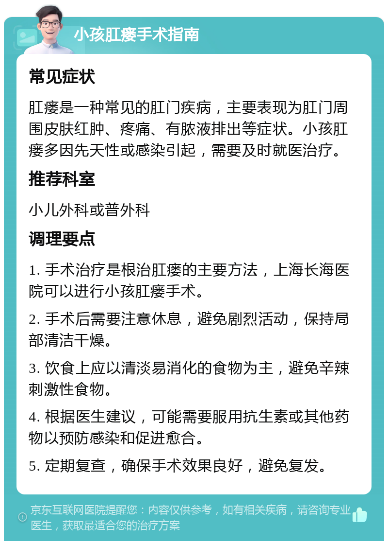 小孩肛瘘手术指南 常见症状 肛瘘是一种常见的肛门疾病，主要表现为肛门周围皮肤红肿、疼痛、有脓液排出等症状。小孩肛瘘多因先天性或感染引起，需要及时就医治疗。 推荐科室 小儿外科或普外科 调理要点 1. 手术治疗是根治肛瘘的主要方法，上海长海医院可以进行小孩肛瘘手术。 2. 手术后需要注意休息，避免剧烈活动，保持局部清洁干燥。 3. 饮食上应以清淡易消化的食物为主，避免辛辣刺激性食物。 4. 根据医生建议，可能需要服用抗生素或其他药物以预防感染和促进愈合。 5. 定期复查，确保手术效果良好，避免复发。