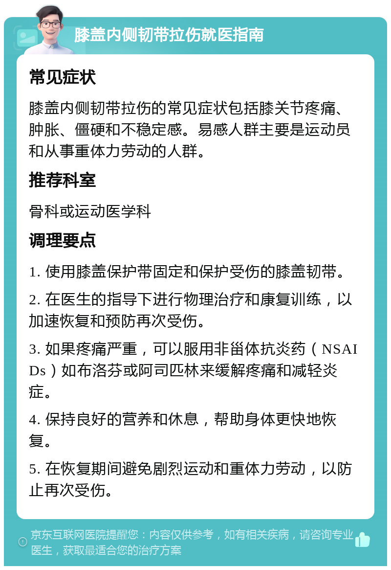 膝盖内侧韧带拉伤就医指南 常见症状 膝盖内侧韧带拉伤的常见症状包括膝关节疼痛、肿胀、僵硬和不稳定感。易感人群主要是运动员和从事重体力劳动的人群。 推荐科室 骨科或运动医学科 调理要点 1. 使用膝盖保护带固定和保护受伤的膝盖韧带。 2. 在医生的指导下进行物理治疗和康复训练，以加速恢复和预防再次受伤。 3. 如果疼痛严重，可以服用非甾体抗炎药（NSAIDs）如布洛芬或阿司匹林来缓解疼痛和减轻炎症。 4. 保持良好的营养和休息，帮助身体更快地恢复。 5. 在恢复期间避免剧烈运动和重体力劳动，以防止再次受伤。