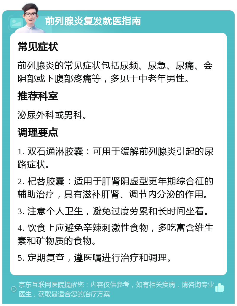 前列腺炎复发就医指南 常见症状 前列腺炎的常见症状包括尿频、尿急、尿痛、会阴部或下腹部疼痛等，多见于中老年男性。 推荐科室 泌尿外科或男科。 调理要点 1. 双石通淋胶囊：可用于缓解前列腺炎引起的尿路症状。 2. 杞蓉胶囊：适用于肝肾阴虚型更年期综合征的辅助治疗，具有滋补肝肾、调节内分泌的作用。 3. 注意个人卫生，避免过度劳累和长时间坐着。 4. 饮食上应避免辛辣刺激性食物，多吃富含维生素和矿物质的食物。 5. 定期复查，遵医嘱进行治疗和调理。