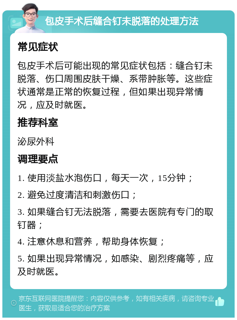 包皮手术后缝合钉未脱落的处理方法 常见症状 包皮手术后可能出现的常见症状包括：缝合钉未脱落、伤口周围皮肤干燥、系带肿胀等。这些症状通常是正常的恢复过程，但如果出现异常情况，应及时就医。 推荐科室 泌尿外科 调理要点 1. 使用淡盐水泡伤口，每天一次，15分钟； 2. 避免过度清洁和刺激伤口； 3. 如果缝合钉无法脱落，需要去医院有专门的取钉器； 4. 注意休息和营养，帮助身体恢复； 5. 如果出现异常情况，如感染、剧烈疼痛等，应及时就医。