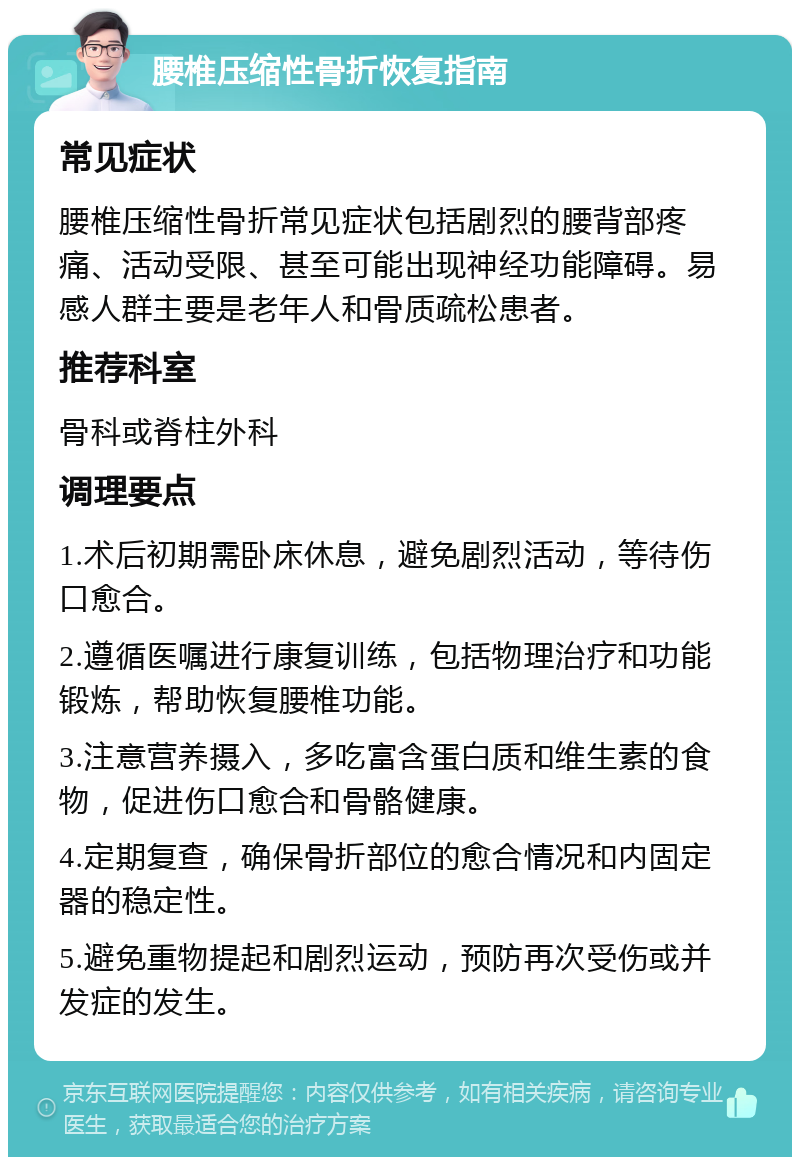 腰椎压缩性骨折恢复指南 常见症状 腰椎压缩性骨折常见症状包括剧烈的腰背部疼痛、活动受限、甚至可能出现神经功能障碍。易感人群主要是老年人和骨质疏松患者。 推荐科室 骨科或脊柱外科 调理要点 1.术后初期需卧床休息，避免剧烈活动，等待伤口愈合。 2.遵循医嘱进行康复训练，包括物理治疗和功能锻炼，帮助恢复腰椎功能。 3.注意营养摄入，多吃富含蛋白质和维生素的食物，促进伤口愈合和骨骼健康。 4.定期复查，确保骨折部位的愈合情况和内固定器的稳定性。 5.避免重物提起和剧烈运动，预防再次受伤或并发症的发生。