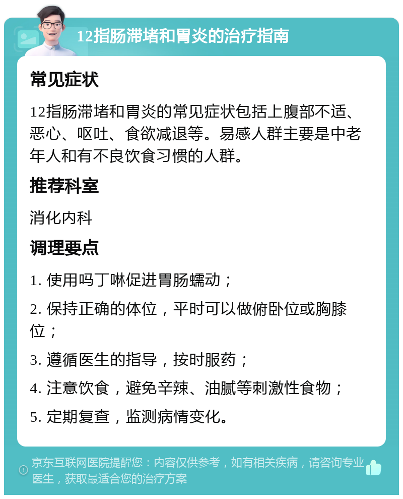 12指肠滞堵和胃炎的治疗指南 常见症状 12指肠滞堵和胃炎的常见症状包括上腹部不适、恶心、呕吐、食欲减退等。易感人群主要是中老年人和有不良饮食习惯的人群。 推荐科室 消化内科 调理要点 1. 使用吗丁啉促进胃肠蠕动； 2. 保持正确的体位，平时可以做俯卧位或胸膝位； 3. 遵循医生的指导，按时服药； 4. 注意饮食，避免辛辣、油腻等刺激性食物； 5. 定期复查，监测病情变化。