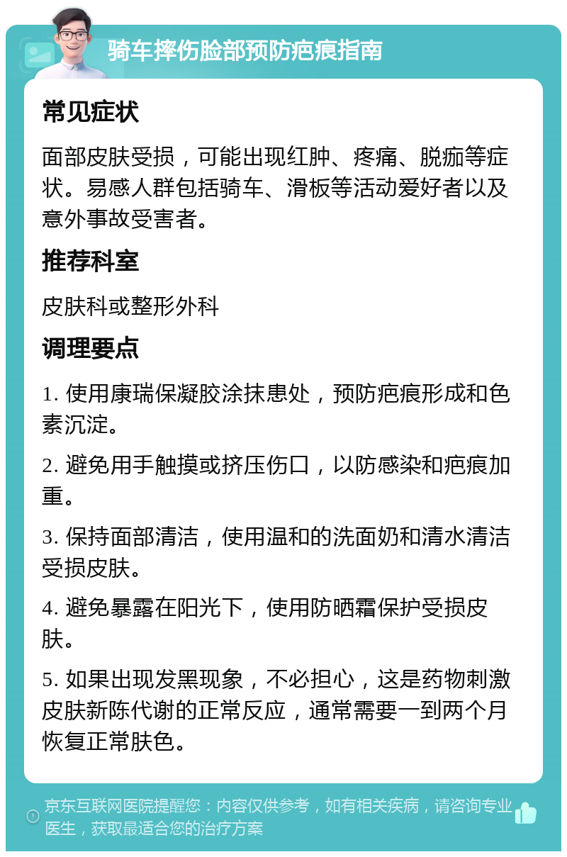 骑车摔伤脸部预防疤痕指南 常见症状 面部皮肤受损，可能出现红肿、疼痛、脱痂等症状。易感人群包括骑车、滑板等活动爱好者以及意外事故受害者。 推荐科室 皮肤科或整形外科 调理要点 1. 使用康瑞保凝胶涂抹患处，预防疤痕形成和色素沉淀。 2. 避免用手触摸或挤压伤口，以防感染和疤痕加重。 3. 保持面部清洁，使用温和的洗面奶和清水清洁受损皮肤。 4. 避免暴露在阳光下，使用防晒霜保护受损皮肤。 5. 如果出现发黑现象，不必担心，这是药物刺激皮肤新陈代谢的正常反应，通常需要一到两个月恢复正常肤色。