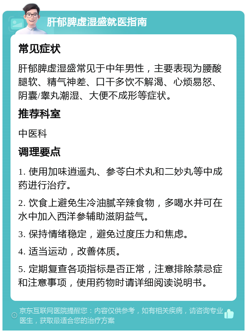 肝郁脾虚湿盛就医指南 常见症状 肝郁脾虚湿盛常见于中年男性，主要表现为腰酸腿软、精气神差、口干多饮不解渴、心烦易怒、阴囊/睾丸潮湿、大便不成形等症状。 推荐科室 中医科 调理要点 1. 使用加味逍遥丸、参苓白术丸和二妙丸等中成药进行治疗。 2. 饮食上避免生冷油腻辛辣食物，多喝水并可在水中加入西洋参辅助滋阴益气。 3. 保持情绪稳定，避免过度压力和焦虑。 4. 适当运动，改善体质。 5. 定期复查各项指标是否正常，注意排除禁忌症和注意事项，使用药物时请详细阅读说明书。