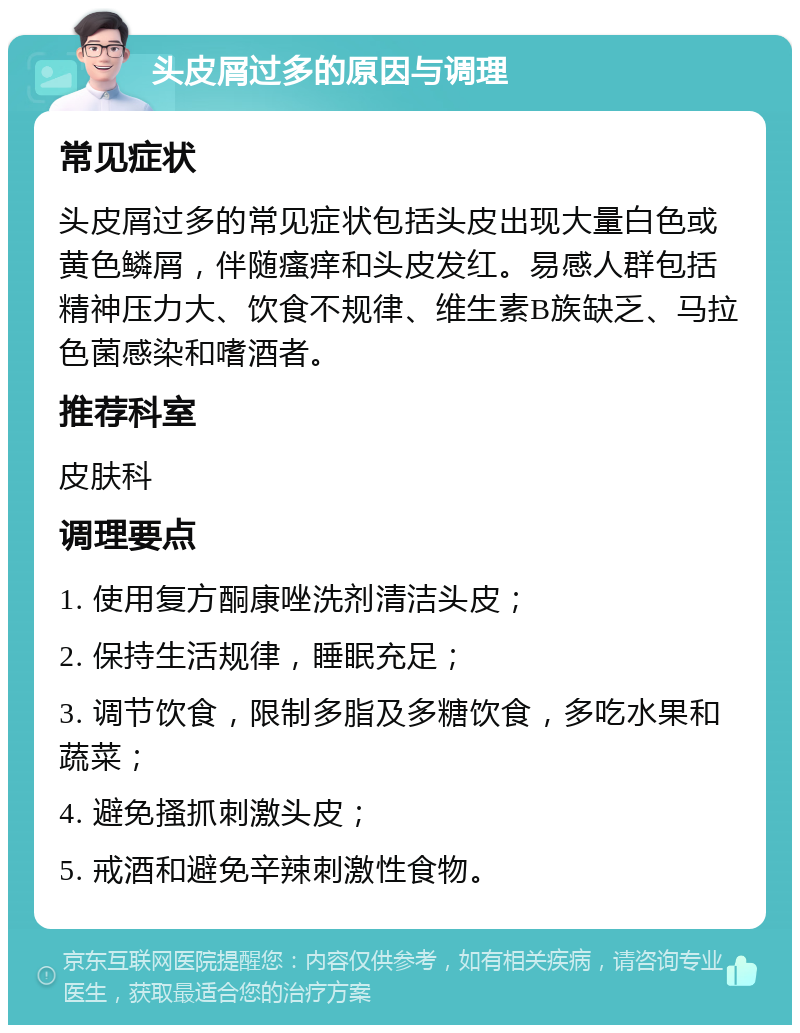 头皮屑过多的原因与调理 常见症状 头皮屑过多的常见症状包括头皮出现大量白色或黄色鳞屑，伴随瘙痒和头皮发红。易感人群包括精神压力大、饮食不规律、维生素B族缺乏、马拉色菌感染和嗜酒者。 推荐科室 皮肤科 调理要点 1. 使用复方酮康唑洗剂清洁头皮； 2. 保持生活规律，睡眠充足； 3. 调节饮食，限制多脂及多糖饮食，多吃水果和蔬菜； 4. 避免搔抓刺激头皮； 5. 戒酒和避免辛辣刺激性食物。