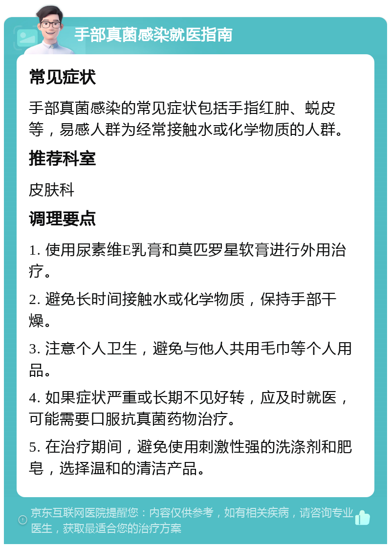 手部真菌感染就医指南 常见症状 手部真菌感染的常见症状包括手指红肿、蜕皮等，易感人群为经常接触水或化学物质的人群。 推荐科室 皮肤科 调理要点 1. 使用尿素维E乳膏和莫匹罗星软膏进行外用治疗。 2. 避免长时间接触水或化学物质，保持手部干燥。 3. 注意个人卫生，避免与他人共用毛巾等个人用品。 4. 如果症状严重或长期不见好转，应及时就医，可能需要口服抗真菌药物治疗。 5. 在治疗期间，避免使用刺激性强的洗涤剂和肥皂，选择温和的清洁产品。