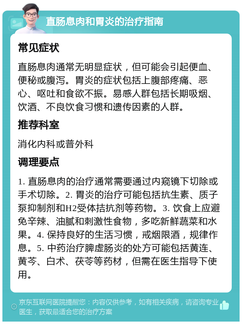 直肠息肉和胃炎的治疗指南 常见症状 直肠息肉通常无明显症状，但可能会引起便血、便秘或腹泻。胃炎的症状包括上腹部疼痛、恶心、呕吐和食欲不振。易感人群包括长期吸烟、饮酒、不良饮食习惯和遗传因素的人群。 推荐科室 消化内科或普外科 调理要点 1. 直肠息肉的治疗通常需要通过内窥镜下切除或手术切除。2. 胃炎的治疗可能包括抗生素、质子泵抑制剂和H2受体拮抗剂等药物。3. 饮食上应避免辛辣、油腻和刺激性食物，多吃新鲜蔬菜和水果。4. 保持良好的生活习惯，戒烟限酒，规律作息。5. 中药治疗脾虚肠炎的处方可能包括黄连、黄芩、白术、茯苓等药材，但需在医生指导下使用。