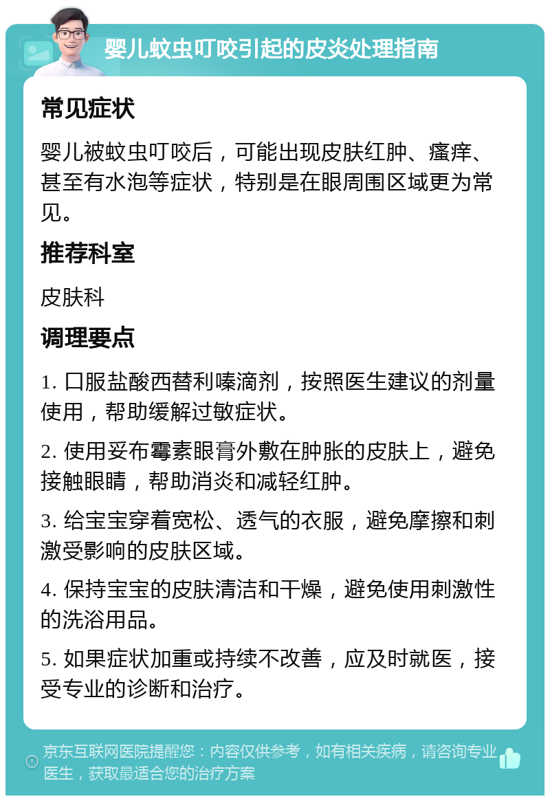 婴儿蚊虫叮咬引起的皮炎处理指南 常见症状 婴儿被蚊虫叮咬后，可能出现皮肤红肿、瘙痒、甚至有水泡等症状，特别是在眼周围区域更为常见。 推荐科室 皮肤科 调理要点 1. 口服盐酸西替利嗪滴剂，按照医生建议的剂量使用，帮助缓解过敏症状。 2. 使用妥布霉素眼膏外敷在肿胀的皮肤上，避免接触眼睛，帮助消炎和减轻红肿。 3. 给宝宝穿着宽松、透气的衣服，避免摩擦和刺激受影响的皮肤区域。 4. 保持宝宝的皮肤清洁和干燥，避免使用刺激性的洗浴用品。 5. 如果症状加重或持续不改善，应及时就医，接受专业的诊断和治疗。