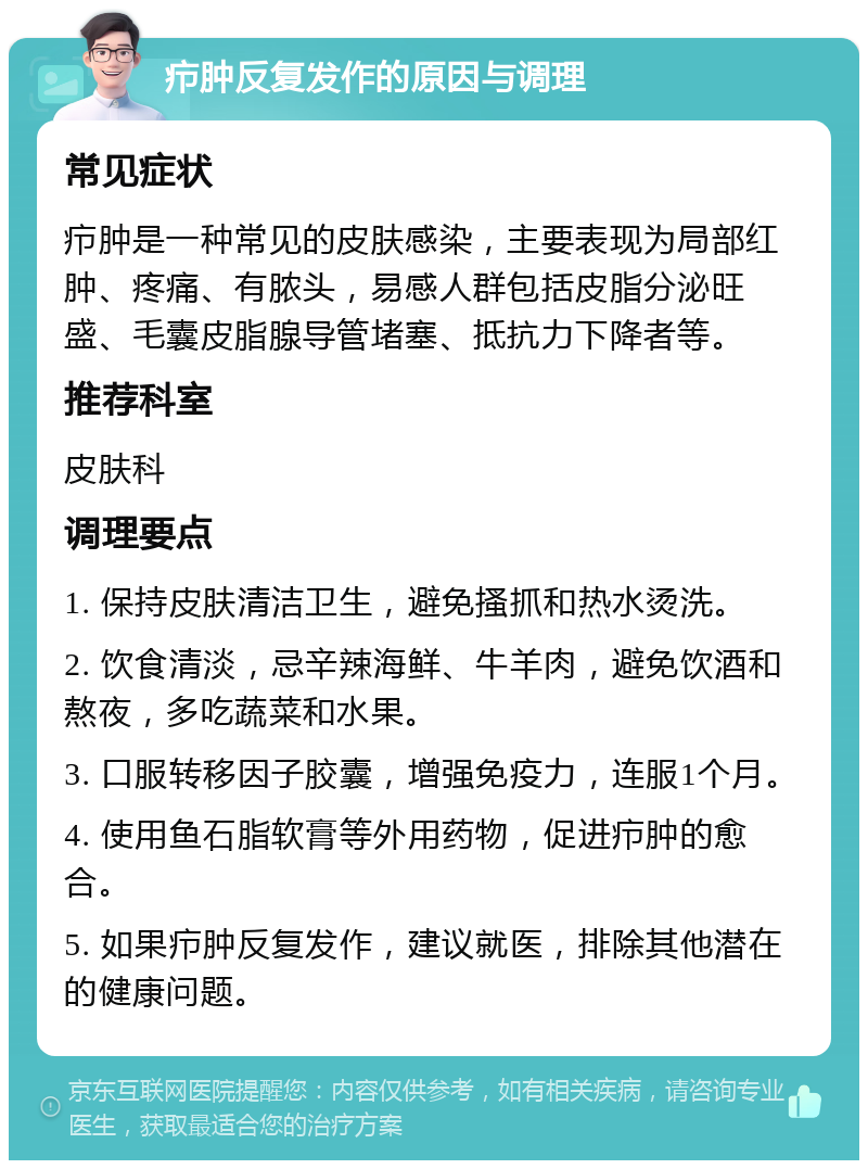 疖肿反复发作的原因与调理 常见症状 疖肿是一种常见的皮肤感染，主要表现为局部红肿、疼痛、有脓头，易感人群包括皮脂分泌旺盛、毛囊皮脂腺导管堵塞、抵抗力下降者等。 推荐科室 皮肤科 调理要点 1. 保持皮肤清洁卫生，避免搔抓和热水烫洗。 2. 饮食清淡，忌辛辣海鲜、牛羊肉，避免饮酒和熬夜，多吃蔬菜和水果。 3. 口服转移因子胶囊，增强免疫力，连服1个月。 4. 使用鱼石脂软膏等外用药物，促进疖肿的愈合。 5. 如果疖肿反复发作，建议就医，排除其他潜在的健康问题。