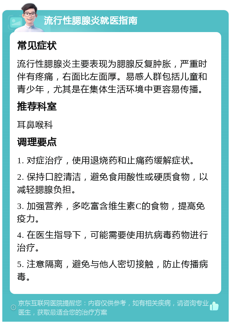 流行性腮腺炎就医指南 常见症状 流行性腮腺炎主要表现为腮腺反复肿胀，严重时伴有疼痛，右面比左面厚。易感人群包括儿童和青少年，尤其是在集体生活环境中更容易传播。 推荐科室 耳鼻喉科 调理要点 1. 对症治疗，使用退烧药和止痛药缓解症状。 2. 保持口腔清洁，避免食用酸性或硬质食物，以减轻腮腺负担。 3. 加强营养，多吃富含维生素C的食物，提高免疫力。 4. 在医生指导下，可能需要使用抗病毒药物进行治疗。 5. 注意隔离，避免与他人密切接触，防止传播病毒。