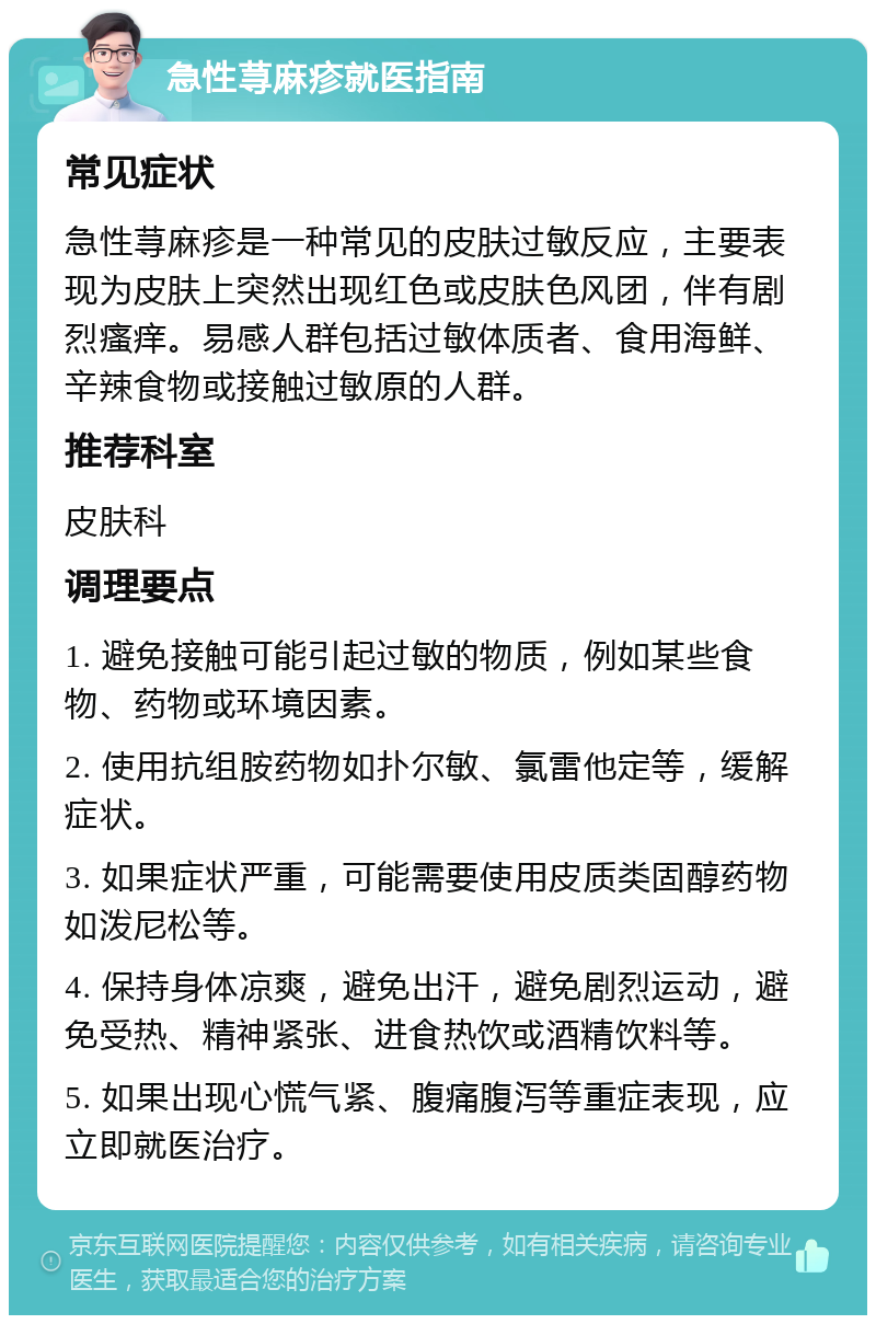 急性荨麻疹就医指南 常见症状 急性荨麻疹是一种常见的皮肤过敏反应，主要表现为皮肤上突然出现红色或皮肤色风团，伴有剧烈瘙痒。易感人群包括过敏体质者、食用海鲜、辛辣食物或接触过敏原的人群。 推荐科室 皮肤科 调理要点 1. 避免接触可能引起过敏的物质，例如某些食物、药物或环境因素。 2. 使用抗组胺药物如扑尔敏、氯雷他定等，缓解症状。 3. 如果症状严重，可能需要使用皮质类固醇药物如泼尼松等。 4. 保持身体凉爽，避免出汗，避免剧烈运动，避免受热、精神紧张、进食热饮或酒精饮料等。 5. 如果出现心慌气紧、腹痛腹泻等重症表现，应立即就医治疗。