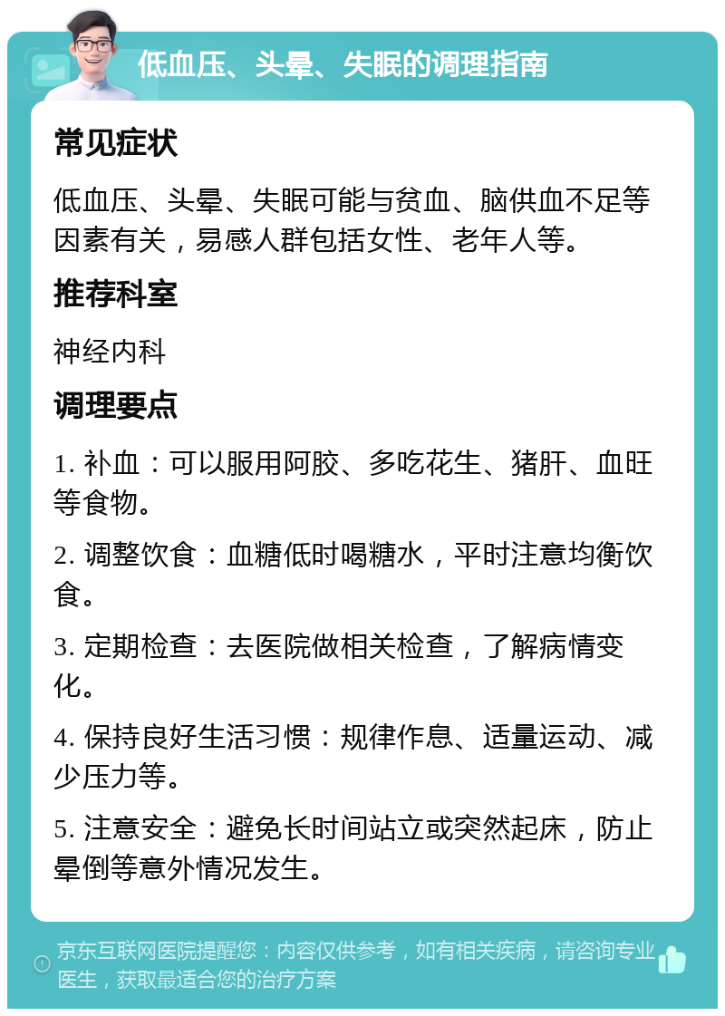 低血压、头晕、失眠的调理指南 常见症状 低血压、头晕、失眠可能与贫血、脑供血不足等因素有关，易感人群包括女性、老年人等。 推荐科室 神经内科 调理要点 1. 补血：可以服用阿胶、多吃花生、猪肝、血旺等食物。 2. 调整饮食：血糖低时喝糖水，平时注意均衡饮食。 3. 定期检查：去医院做相关检查，了解病情变化。 4. 保持良好生活习惯：规律作息、适量运动、减少压力等。 5. 注意安全：避免长时间站立或突然起床，防止晕倒等意外情况发生。