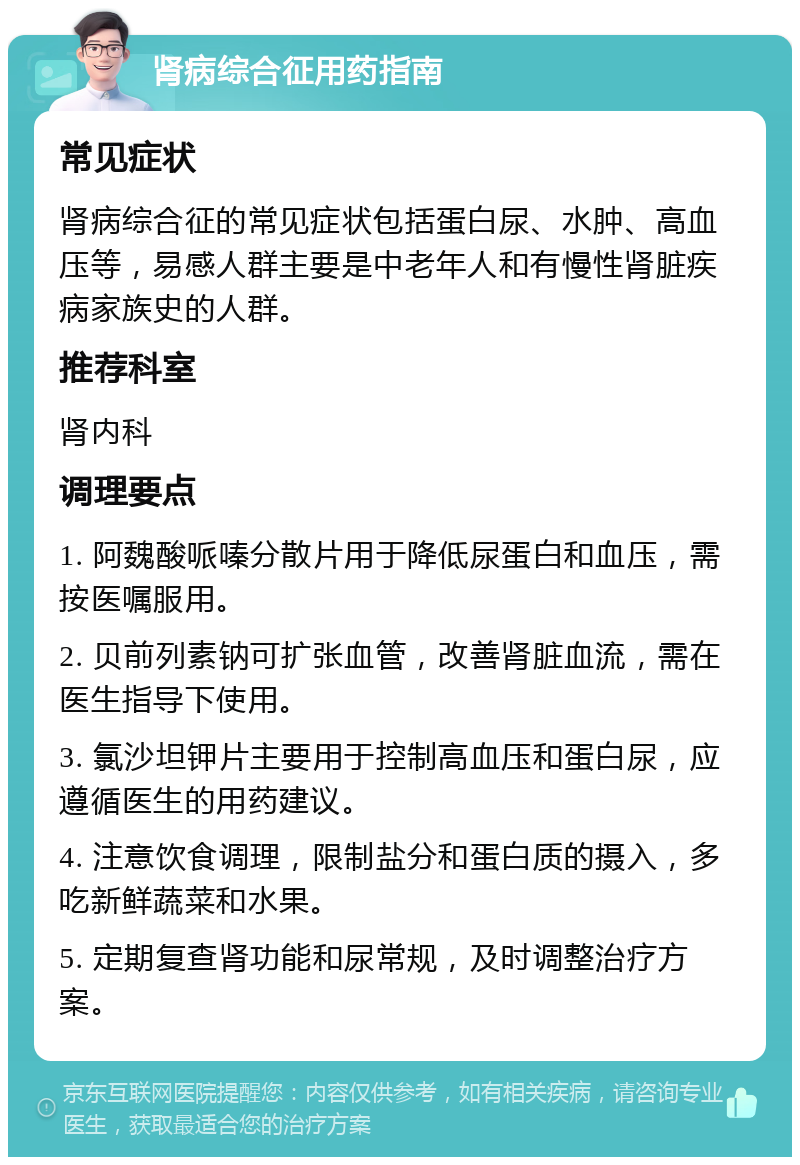 肾病综合征用药指南 常见症状 肾病综合征的常见症状包括蛋白尿、水肿、高血压等，易感人群主要是中老年人和有慢性肾脏疾病家族史的人群。 推荐科室 肾内科 调理要点 1. 阿魏酸哌嗪分散片用于降低尿蛋白和血压，需按医嘱服用。 2. 贝前列素钠可扩张血管，改善肾脏血流，需在医生指导下使用。 3. 氯沙坦钾片主要用于控制高血压和蛋白尿，应遵循医生的用药建议。 4. 注意饮食调理，限制盐分和蛋白质的摄入，多吃新鲜蔬菜和水果。 5. 定期复查肾功能和尿常规，及时调整治疗方案。