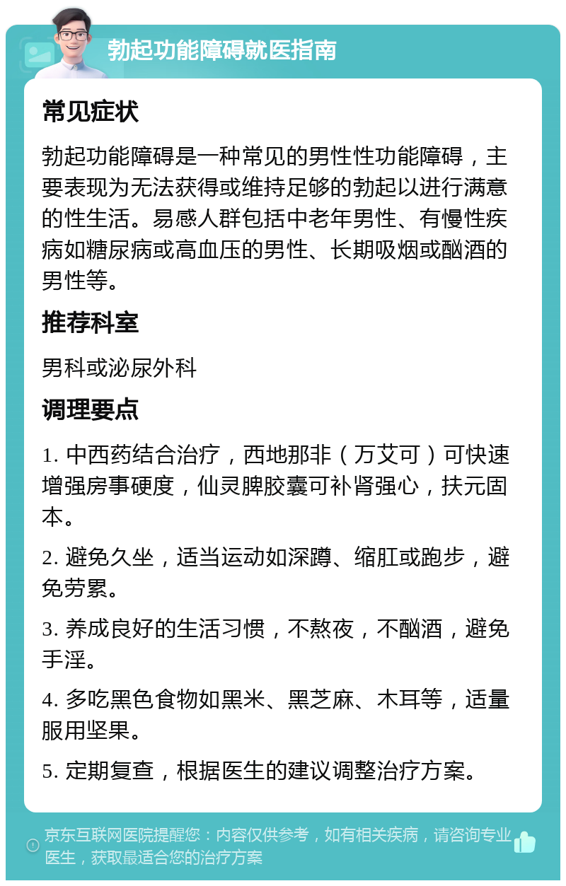 勃起功能障碍就医指南 常见症状 勃起功能障碍是一种常见的男性性功能障碍，主要表现为无法获得或维持足够的勃起以进行满意的性生活。易感人群包括中老年男性、有慢性疾病如糖尿病或高血压的男性、长期吸烟或酗酒的男性等。 推荐科室 男科或泌尿外科 调理要点 1. 中西药结合治疗，西地那非（万艾可）可快速增强房事硬度，仙灵脾胶囊可补肾强心，扶元固本。 2. 避免久坐，适当运动如深蹲、缩肛或跑步，避免劳累。 3. 养成良好的生活习惯，不熬夜，不酗酒，避免手淫。 4. 多吃黑色食物如黑米、黑芝麻、木耳等，适量服用坚果。 5. 定期复查，根据医生的建议调整治疗方案。