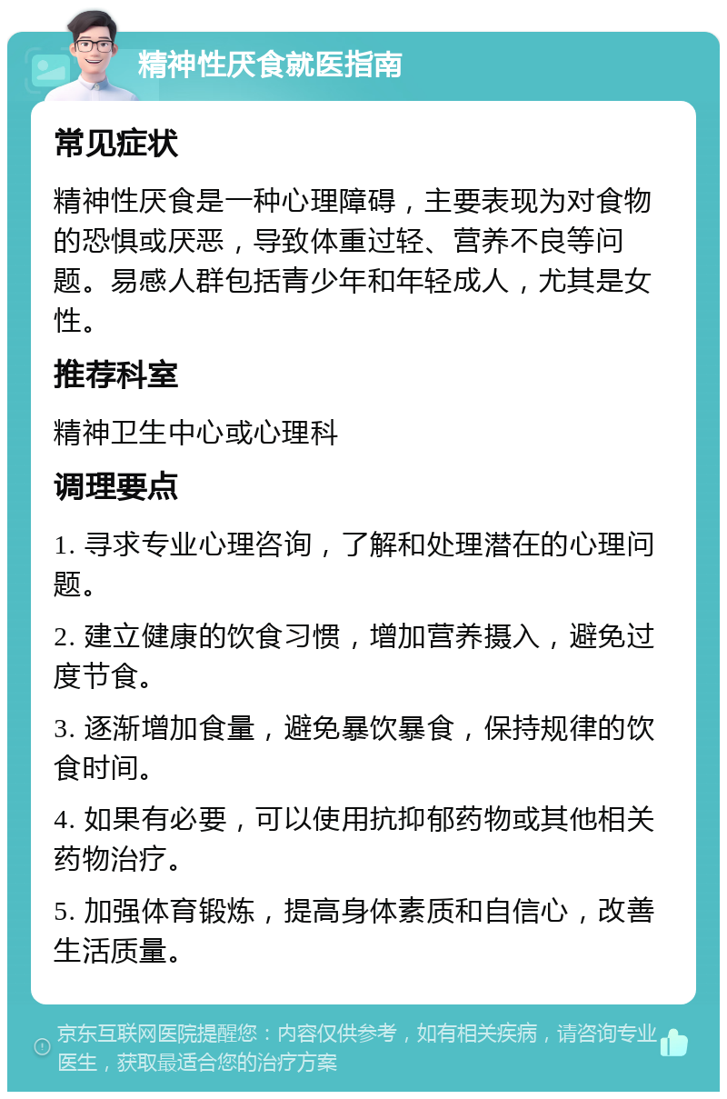 精神性厌食就医指南 常见症状 精神性厌食是一种心理障碍，主要表现为对食物的恐惧或厌恶，导致体重过轻、营养不良等问题。易感人群包括青少年和年轻成人，尤其是女性。 推荐科室 精神卫生中心或心理科 调理要点 1. 寻求专业心理咨询，了解和处理潜在的心理问题。 2. 建立健康的饮食习惯，增加营养摄入，避免过度节食。 3. 逐渐增加食量，避免暴饮暴食，保持规律的饮食时间。 4. 如果有必要，可以使用抗抑郁药物或其他相关药物治疗。 5. 加强体育锻炼，提高身体素质和自信心，改善生活质量。