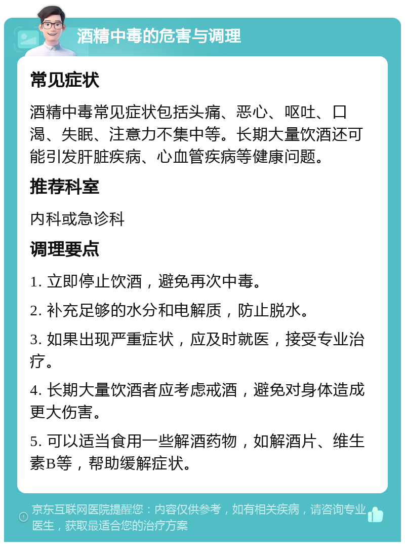 酒精中毒的危害与调理 常见症状 酒精中毒常见症状包括头痛、恶心、呕吐、口渴、失眠、注意力不集中等。长期大量饮酒还可能引发肝脏疾病、心血管疾病等健康问题。 推荐科室 内科或急诊科 调理要点 1. 立即停止饮酒，避免再次中毒。 2. 补充足够的水分和电解质，防止脱水。 3. 如果出现严重症状，应及时就医，接受专业治疗。 4. 长期大量饮酒者应考虑戒酒，避免对身体造成更大伤害。 5. 可以适当食用一些解酒药物，如解酒片、维生素B等，帮助缓解症状。