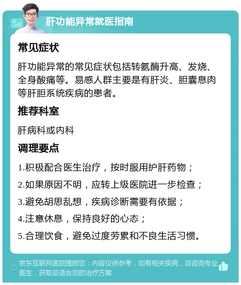 肝功能异常就医指南 常见症状 肝功能异常的常见症状包括转氨酶升高、发烧、全身酸痛等。易感人群主要是有肝炎、胆囊息肉等肝胆系统疾病的患者。 推荐科室 肝病科或内科 调理要点 1.积极配合医生治疗，按时服用护肝药物； 2.如果原因不明，应转上级医院进一步检查； 3.避免胡思乱想，疾病诊断需要有依据； 4.注意休息，保持良好的心态； 5.合理饮食，避免过度劳累和不良生活习惯。